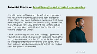 Ta-Nehisi Coates on breakthroughs and growing new muscles:
UCL WRITING LAB
“I had to write an 8000-word piece for the magazine. It
was hell. I think breakthroughs come from that sort of
stress. When I got done that piece, I was clear that these
were things that I was not capable of doing before. Like,
the writing was very, very different, the sentences had
much more power, and I think a lot of that had to do
with the stress I was under.
I think breakthroughs come from putting […] pressure on
yourself, and seeing what you can take, and hoping that
you grow some new muscles. It’s not really that mystical,
it’s like repeated practice over and over again, and
then suddenly you become something that you had no
idea that you could really be.”
 