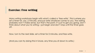 Exercise: Free writing
DR KJ REILLY 9
Many writing workshops begin with what’s called a ‘free write’. This is where you
set a timer for, say, 2 minutes, and just write whatever comes to you. The writing
probably won’t make sense, but that’s the point, it’s just to get you going. Don’t
think about what you’re writing – just begin and don’t stop until the timer goes
off.
Now, turn to the next slide, set a timer for 2 minutes, and free write.
(And you can try doing this in future, any time you sit down to write.)
 