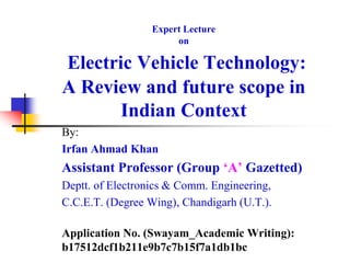 Expert Lecture
on
Electric Vehicle Technology:
A Review and future scope in
Indian Context
By:
Irfan Ahmad Khan
Assistant Professor (Group ‘A’ Gazetted)
Deptt. of Electronics & Comm. Engineering,
C.C.E.T. (Degree Wing), Chandigarh (U.T.).
Application No. (Swayam_Academic Writing):
b17512dcf1b211e9b7c7b15f7a1db1bc
 