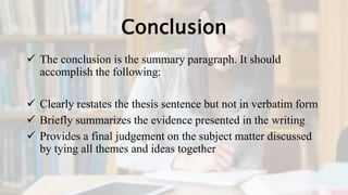 Conclusion
 The conclusion is the summary paragraph. It should
accomplish the following:
 Clearly restates the thesis sentence but not in verbatim form
 Briefly summarizes the evidence presented in the writing
 Provides a final judgement on the subject matter discussed
by tying all themes and ideas together
 