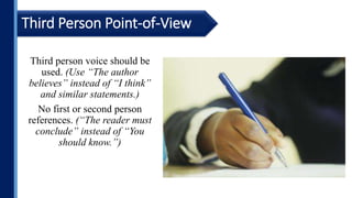 Third person voice should be
used. (Use “The author
believes” instead of “I think”
and similar statements.)
No first or second person
references. (“The reader must
conclude” instead of “You
should know.”)
Third Person Point-of-View
 