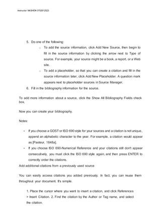 Instructor: NASHON 0702612523
5. Do one of the following:
o To add the source information, click Add New Source, then begin to
fill in the source information by clicking the arrow next to Type of
source. For example, your source might be a book, a report, or a Web
site.
o To add a placeholder, so that you can create a citation and fill in the
source information later, click Add New Placeholder. A question mark
appears next to placeholder sources in Source Manager.
6. Fill in the bibliography information for the source.
To add more information about a source, click the Show All Bibliography Fields check
box.
Now you can create your bibliography.
Notes:
• If you choose a GOST or ISO 690 style for your sources and a citation is not unique,
append an alphabetic character to the year. For example, a citation would appear
as [Pasteur, 1848a].
• If you choose ISO 690-Numerical Reference and your citations still don't appear
consecutively, you must click the ISO 690 style again, and then press ENTER to
correctly order the citations.
Add additional citations from a previously used source
You can easily access citations you added previously. In fact, you can reuse them
throughout your document. It's simple.
1. Place the cursor where you want to insert a citation, and click References
> Insert Citation. 2. Find the citation by the Author or Tag name, and select
the citation.
 