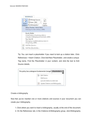 Instructor: NASHON 0702612523
Tip: You can insert a placeholder if you need to look up a citation later. Click
References > Insert Citation. Click Add New Placeholder, and create a unique
Tag name. Find the Placeholder in your content, and click the text to Edit
Source details.
Create a bibliography
Now that you’ve inserted one or more citations and sources in your document you can
create your bibliography.
1. Click where you want to insert a bibliography, usually at the end of the document.
2. On the References tab, in the Citations & Bibliography group, click Bibliography.
 