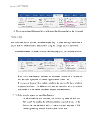 Instructor: NASHON 0702612523
3. Click a predesigned bibliography format to insert the bibliography into the document.
Find a source
The list of sources that you use can become quite long. At times you might search for a
source that you cited in another document by using the Manage Sources command.
1. On the References tab, in the Citations & Bibliography group, click Manage Sources.
If you open a new document that does not yet contain citations, all of the sources
that you used in previous documents appear under Master List.
If you open a document that includes citations, the sources for those citations
appear under Current List. All the sources that you have cited, either in previous
documents or in the current document, appear under Master List.
2. To find a specific source, do one of the following:
o In the sorting box, sort by author, title, citation tag name, or year, and
then search the resulting list for the source that you want to find. o In the
Search box, type the title or author for the source that you want to find.
The list dynamically narrows to match your search term.
 