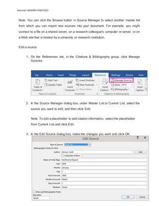 Instructor: NASHON 0702612523
Note: You can click the Browse button in Source Manager to select another master list
from which you can import new sources into your document. For example, you might
connect to a file on a shared server, on a research colleague's computer or server, or on
a Web site that is hosted by a university or research institution.
Edit a source
1. On the References tab, in the Citations & Bibliography group, click Manage
Sources.
2. In the Source Manager dialog box, under Master List or Current List, select the
source you want to edit, and then click Edit.
Note: To edit a placeholder to add citation information, select the placeholder
from Current List and click Edit.
3. In the Edit Source dialog box, make the changes you want and click OK.
 