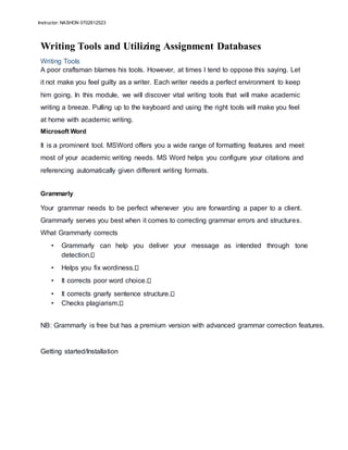Instructor: NASHON 0702612523
Writing Tools and Utilizing Assignment Databases
Writing Tools
A poor craftsman blames his tools. However, at times I tend to oppose this saying. Let
it not make you feel guilty as a writer. Each writer needs a perfect environment to keep
him going. In this module, we will discover vital writing tools that will make academic
writing a breeze. Pulling up to the keyboard and using the right tools will make you feel
at home with academic writing.
Microsoft Word
It is a prominent tool. MSWord offers you a wide range of formatting features and meet
most of your academic writing needs. MS Word helps you configure your citations and
referencing automatically given different writing formats.
Grammarly
Your grammar needs to be perfect whenever you are forwarding a paper to a client.
Grammarly serves you best when it comes to correcting grammar errors and structures.
What Grammarly corrects
• Grammarly can help you deliver your message as intended through tone
detection.
• Helps you fix wordiness.
• It corrects poor word choice.
• It corrects gnarly sentence structure.
• Checks plagiarism.
NB: Grammarly is free but has a premium version with advanced grammar correction features.
Getting started/Installation
 