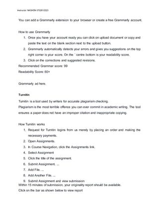 Instructor: NASHON 0702612523
You can add a Grammarly extension to your browser or create a free Grammarly account.
How to use Grammarly
1. Once you have your account ready you can click on upload document or copy and
paste the text on the blank section next to the upload button.
2. Grammarly automatically detects your errors and gives you suggestions on the top
right corner is your score. On the ` centre bottom is your readability score.
3. Click on the corrections and suggested revisions.
Recommended Grammar score: 99
Readability Score: 60+
Grammarly ad here.
Turnitin
Turnitin is a tool used by writers for accurate plagiarism checking.
Plagiarism is the most terrible offence you can ever commit in academic writing. The tool
ensures a paper does not have an improper citation and inappropriate copying.
How Turnitin works
1. Request for Turnitin logins from us merely by placing an order and making the
necessary payments.
2. Open Assignments.
3. In Course Navigation, click the Assignments link.
4. Select Assignment
5. Click the title of the assignment.
6. Submit Assignment. ...
7. Add File. ...
8. Add Another File. ...
9. Submit Assignment and view submission
Within 15 minutes of submission, your originality report should be available.
Click on the bar as shown below to view report
 