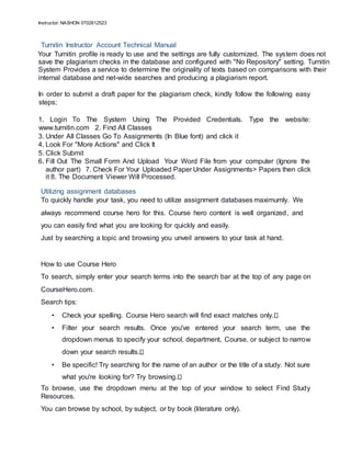 Instructor: NASHON 0702612523
Turnitin Instructor Account Technical Manual
Your Turnitin profile is ready to use and the settings are fully customized. The system does not
save the plagiarism checks in the database and configured with "No Repository" setting. Turnitin
System Provides a service to determine the originality of texts based on comparisons with their
internal database and net-wide searches and producing a plagiarism report.
In order to submit a draft paper for the plagiarism check, kindly follow the following easy
steps;
1. Login To The System Using The Provided Credentials. Type the website:
www.turnitin.com 2. Find All Classes
3. Under All Classes Go To Assignments (In Blue font) and click it
4. Look For "More Actions" and Click It
5. Click Submit
6. Fill Out The Small Form And Upload Your Word File from your computer (Ignore the
author part) 7. Check For Your Uploaded Paper Under Assignments> Papers then click
it 8. The Document Viewer Will Processed.
Utilizing assignment databases
To quickly handle your task, you need to utilize assignment databases maximumly. We
always recommend course hero for this. Course hero content is well organized, and
you can easily find what you are looking for quickly and easily.
Just by searching a topic and browsing you unveil answers to your task at hand.
How to use Course Hero
To search, simply enter your search terms into the search bar at the top of any page on
CourseHero.com.
Search tips:
• Check your spelling. Course Hero search will find exact matches only.
• Filter your search results. Once you've entered your search term, use the
dropdown menus to specify your school, department, Course, or subject to narrow
down your search results.
• Be specific! Try searching for the name of an author or the title of a study. Not sure
what you're looking for? Try browsing.
To browse, use the dropdown menu at the top of your window to select Find Study
Resources.
You can browse by school, by subject, or by book (literature only).
 