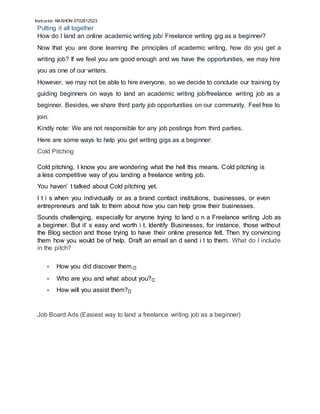 Instructor: NASHON 0702612523
Putting it all together
How do I land an online academic writing job/ Freelance writing gig as a beginner?
Now that you are done learning the principles of academic writing, how do you get a
writing job? If we feel you are good enough and we have the opportunities, we may hire
you as one of our writers.
However, we may not be able to hire everyone, so we decide to conclude our training by
guiding beginners on ways to land an academic writing job/freelance writing job as a
beginner. Besides, we share third party job opportunities on our community. Feel free to
join.
Kindly note: We are not responsible for any job postings from third parties.
Here are some ways to help you get writing gigs as a beginner:
Cold Pitching
Cold pitching, I know you are wondering what the hell this means. Cold pitching is
a less competitive way of you landing a freelance writing job.
You haven’ t talked about Cold pitching yet.
I t i s when you individually or as a brand contact institutions, businesses, or even
entrepreneurs and talk to them about how you can help grow their businesses.
Sounds challenging, especially for anyone trying to land o n a Freelance writing Job as
a beginner. But it’ s easy and worth i t. Identify Businesses, for instance, those without
the Blog section and those trying to have their online presence felt. Then try convincing
them how you would be of help. Draft an email an d send i t to them. What do I include
in the pitch?
• How you did discover them.
• Who are you and what about you?
• How will you assist them?
Job Board Ads (Easiest way to land a freelance writing job as a beginner)
 