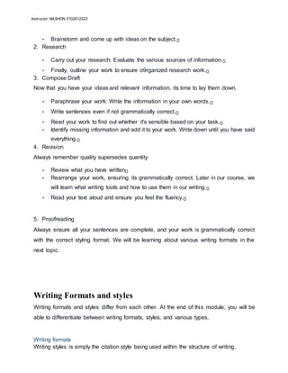 Instructor: NASHON 0702612523
• Brainstorm and come up with ideas on the subject.
2. Research
• Carry out your research: Evaluate the various sources of information.
• Finally, outline your work to ensure o9rganized research work.
3. Compose Draft
Now that you have your ideas and relevant information, its time to lay them down.
• Paraphrase your work: Write the information in your own words.
• Write sentences even if not grammatically correct.
• Read your work to find out whether it's sensible based on your task.
• Identify missing information and add it to your work. Write down until you have said
everything.
4. Revision
Always remember quality supersedes quantity
• Review what you have written
• Rearrange your work, ensuring its grammatically correct. Later in our course, we
will learn what writing tools and how to use them in our writing.
• Read your text aloud and ensure you feel the fluency.
5. Proofreading
Always ensure all your sentences are complete, and your work is grammatically correct
with the correct styling format. We will be learning about various writing formats in the
next topic.
Writing Formats and styles
Writing formats and styles differ from each other. At the end of this module, you will be
able to differentiate between writing formats, styles, and various types.
Writing formats
Writing styles is simply the citation style being used within the structure of writing.
 