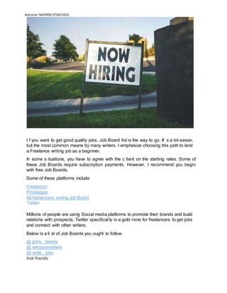 Instructor: NASHON 0702612523
I f you want to get good quality jobs, Job Board Ad is the way to go. It’ s a bit easier,
but the most common means by many writers. I emphasize choosing this path to land
a Freelance writing job as a beginner.
In some s ituations, you have to agree with the c lient on the starting rates. Some of
these Job Boards require subscription payments. However, I recommend you begin
with free Job Boards.
Some of these platforms include
Freelancer
Problogger
All freelancers writing job Board
Twitter
Millions of people are using Social media platforms to promote their brands and build
relations with prospects. Twitter specifical ly is a gold mine for freelancers to get jobs
and connect with other writers.
Below is a li st of Job Boards you ought to follow.
@ jjobs_ tweets
@ whopayswriters
@ write_ jobs
Ask friends
 