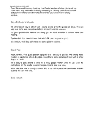 Instructor: NASHON 0702612523
Sure! Go around inquiring. I got my f i rst Social Media marketing gig by ask ing.
Your friend may need help in editing something or creating promotional content.
Let your coworkers know they should consider you when in need of any
content.
Get a Professional Website
I t’ s the fastest way to attract well - paying clients or maybe perso nal Blogs. You can
use your niche as a marketing platform for your freelance services.
To get a professional website or a blog, you will have to obtain a domain name and
hosting.
Spoiler alert: You have to invest, but with $ 24 , you ‘ re good to good.
Good news, your Blog can make you some passive income.
Guest Post
Yeah, for free. Your guest post on a popular s ite i s l ikely to go viral. And among those
readers is a potential c l ient. Besides, you will have some samples of your work to show
to your c l ients.
I t’ s easy to get a brand to write for s imply google “niche+ write for us.” View the
instructions on the results you are interested in and post your idea.
Also, take your time to draft your author Bio. It’ s a critical piece and determines whether
authors will visit your s ite.
Build Network
 