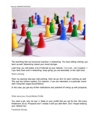 Instructor: NASHON 0702612523
The best thing that can boost any business i s networking. You lose nothing sharing, you
learn as well. Networking makes your brand stronger.
Later long, you will realize a lot of referrals by your network. I t’s a win - win s ituation. I
f you have been avid in networking, keep going, you are absolutely on the right track.
Warm pitching
Wait, my opening idea was cold pitching. Here we go, let’s try warm pitching as well.
This way too indirect method. For instance, i f you are interested in a particular brand
start l iking their page( Social Media)
In this case, you get any of their notifications and potential of l inking up with prospects.
What about you Social Media Profile
You need a job, why not say i t. State on your profile that you are for hire. Not many
freelancers do so. Prospects won’ t realize it until you alert them. Don’ t forget notifying
your network too.
Facebook Groups
 