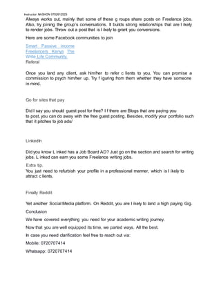 Instructor: NASHON 0702612523
Always works out, mainly that some of these g roups share posts on Freelance jobs.
Also, try joining the group’s conversations. It builds strong relationships that are l ikely
to render jobs. Throw out a post that is l ikely to grant you conversions.
Here are some Facebook communities to join
Smart Passive income
Freelancers Kenya The
Write Life Community.
Referal
Once you land any client, ask him/her to refer c lients to you. You can promise a
commission to psych him/her up. Try f iguring from them whether they have someone
in mind.
Go for sites that pay
Did I say you should guest post for free? I f there are Blogs that are paying you
to post, you can do away with the free guest posting. Besides, modify your portfolio such
that it pitches to job ads/
LinkedIn
Did you know L inked has a Job Board AD? Just go on the section and search for writing
jobs. L inked can earn you some Freelance writing jobs.
Extra tip.
You just need to refurbish your profile in a professional manner, which is l ikely to
attract c lients.
Finally Reddit
Yet another Social Media platform. On Reddit, you are l ikely to land a high paying Gig.
Conclusion
We have covered everything you need for your academic writing journey.
Now that you are well equipped its time, we parted ways. All the best.
In case you need clarification feel free to reach out via:
Mobile: 0720707414
Whatsapp: 0720707414
 
