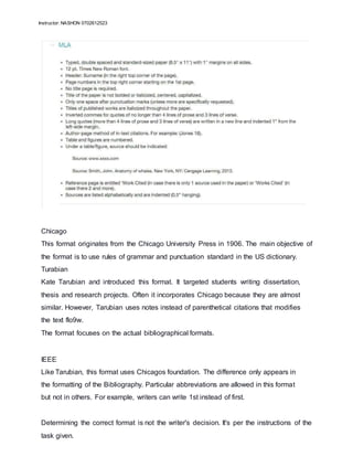 Instructor: NASHON 0702612523
Chicago
This format originates from the Chicago University Press in 1906. The main objective of
the format is to use rules of grammar and punctuation standard in the US dictionary.
Turabian
Kate Tarubian and introduced this format. It targeted students writing dissertation,
thesis and research projects. Often it incorporates Chicago because they are almost
similar. However, Tarubian uses notes instead of parenthetical citations that modifies
the text flo9w.
The format focuses on the actual bibliographical formats.
IEEE
Like Tarubian, this format uses Chicagos foundation. The difference only appears in
the formatting of the Bibliography. Particular abbreviations are allowed in this format
but not in others. For example, writers can write 1st instead of first.
Determining the correct format is not the writer's decision. It's per the instructions of the
task given.
 
