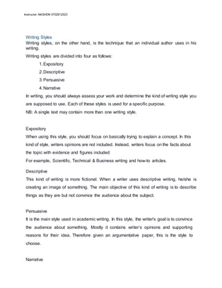 Instructor: NASHON 0702612523
Writing Styles
Writing styles, on the other hand, is the technique that an individual author uses in his
writing.
Writing styles are divided into four as follows:
1.Expository
2.Descriptive
3.Persuasive
4.Narrative
In writing, you should always assess your work and determine the kind of writing style you
are supposed to use. Each of these styles is used for a specific purpose.
NB: A single text may contain more than one writing style.
Expository
When using this style, you should focus on basically trying to explain a concept. In this
kind of style, writers opinions are not included. Instead, writers focus on the facts about
the topic with evidence and figures included
For example, Scientific, Technical & Business writing and how-to articles.
Descriptive
This kind of writing is more fictional. When a writer uses descriptive writing, he/she is
creating an image of something. The main objective of this kind of writing is to describe
things as they are but not convince the audience about the subject.
Persuasive
It is the main style used in academic writing. In this style, the writer's goal is to convince
the audience about something. Mostly it contains writer’s opinions and supporting
reasons for their idea. Therefore given an argumentative paper, this is the style to
choose.
Narrative
 