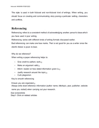 Instructor: NASHON 0702612523
This style is used in both fictional and non-fictional kind of writings. When writing, you
should focus on creating and communicating story posing a particular setting, characters
and conflicts.
Referencing
Referencing refers to a consistent method of acknowledging another person's ideas which
you have used in your writing.
Referencing varies with different kinds of writing formats discussed earlier.
Bad referencing can make one lose marks. That is not good for you as a writer since the
client's failure is yours to bear.
Why do we reference?
When writing a paper referencing helps to:
• Give credit to authors work.
• Make an argument valid.
• Inform reader on how dated information given is.
• Justify research around the topic.
• Curb plagiarism
Key to smooth referencing
Ensure you are organized.
Always write down reference information (author name, title/topic, year, publisher, website
name you visited) when carrying out your research.
See screenshots
Step1: Click on related articles
 