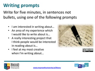 Writing prompts
www.maynoothuniversity.ie/library
Write for five minutes, in sentences not
bullets, using one of the following prompts
• I am interested in writing about…
• An area of my experience which
I would like to write about is…
• A really interesting project that
I think people would be interested
in reading about is…
• I feel at my most creative
when I’m writing about…
 