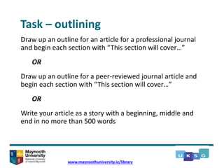 Task – outlining
Draw up an outline for an article for a professional journal
and begin each section with “This section will cover…”
OR
Draw up an outline for a peer-reviewed journal article and
begin each section with “This section will cover…”
OR
Write your article as a story with a beginning, middle and
end in no more than 500 words
www.maynoothuniversity.ie/library
 