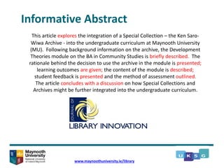 Informative Abstract
This article explores the integration of a Special Collection – the Ken Saro-
Wiwa Archive - into the undergraduate curriculum at Maynooth University
(MU). Following background information on the archive, the Development
Theories module on the BA in Community Studies is briefly described. The
rationale behind the decision to use the archive in the module is presented;
learning outcomes are given; the content of the module is described;
student feedback is presented and the method of assessment outlined.
The article concludes with a discussion on how Special Collections and
Archives might be further integrated into the undergraduate curriculum.
www.maynoothuniversity.ie/library
 