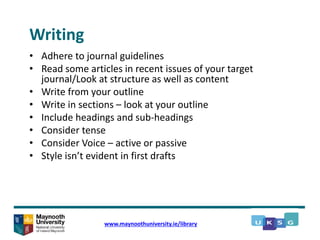 Writing
• Adhere to journal guidelines
• Read some articles in recent issues of your target
journal/Look at structure as well as content
• Write from your outline
• Write in sections – look at your outline
• Include headings and sub-headings
• Consider tense
• Consider Voice – active or passive
• Style isn’t evident in first drafts
www.maynoothuniversity.ie/library
 