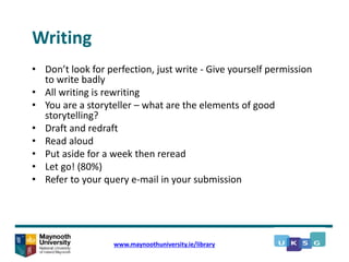 Writing
• Don’t look for perfection, just write - Give yourself permission
to write badly
• All writing is rewriting
• You are a storyteller – what are the elements of good
storytelling?
• Draft and redraft
• Read aloud
• Put aside for a week then reread
• Let go! (80%)
• Refer to your query e-mail in your submission
www.maynoothuniversity.ie/library
 