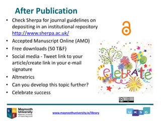 After Publication
• Check Sherpa for journal guidelines on
depositing in an institutional repository
http://www.sherpa.ac.uk/
• Accepted Manuscript Online (AMO)
• Free downloads (50 T&F)
• Social media - Tweet link to your
article/create link in your e-mail
signature
• Altmetrics
• Can you develop this topic further?
• Celebrate success
www.maynoothuniversity.ie/library
 