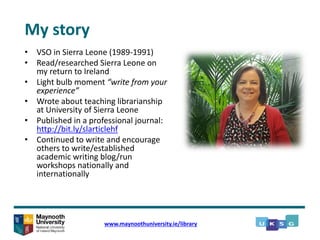 • VSO in Sierra Leone (1989-1991)
• Read/researched Sierra Leone on
my return to Ireland
• Light bulb moment “write from your
experience”
• Wrote about teaching librarianship
at University of Sierra Leone
• Published in a professional journal:
http://bit.ly/slarticlehf
• Continued to write and encourage
others to write/established
academic writing blog/run
workshops nationally and
internationally
www.maynoothuniversity.ie/library
My story
 