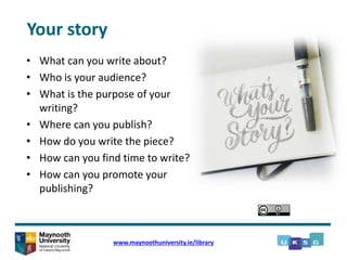 • What can you write about?
• Who is your audience?
• What is the purpose of your
writing?
• Where can you publish?
• How do you write the piece?
• How can you find time to write?
• How can you promote your
publishing?
www.maynoothuniversity.ie/library
Your story
 