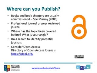 Where can you Publish?
• Books and book chapters are usually
commissioned – See Murray (2006)
• Professional journal or peer reviewed
journal
• Where has the topic been covered
before? What is your angle?
• Do a search to identify potential
journals
• Consider Open Access
Directory of Open Access Journals
https://doaj.org/
www.maynoothuniversity.ie/library
 