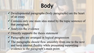 Body
 Developmental paragraphs (body paragraphs) are the heart
of an essay.
 Contains only one main idea stated by the topic sentence of
that paragraph
 Analyzes the evidence
 Directly supports the thesis statement
 Paragraphs are arranged in logical progression
 The paragraphs should flow smoothly from one to the next
and have internal fluidity while presenting supporting
evidence to the paragraph’s main point.
 