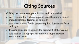 Citing Sources
 Why use quotations, paraphrases, and summaries?
 Are required for each main point since the author cannot
include personal feelings or opinions
 Are clearly identified in proper required formatting form
and style
 Provide evidence to support the argument of the writing
 Are used at strategic places in the writing to support
statements made
 