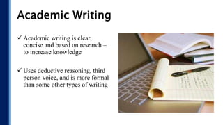Academic Writing
 Academic writing is clear,
concise and based on research –
to increase knowledge
 Uses deductive reasoning, third
person voice, and is more formal
than some other types of writing
 