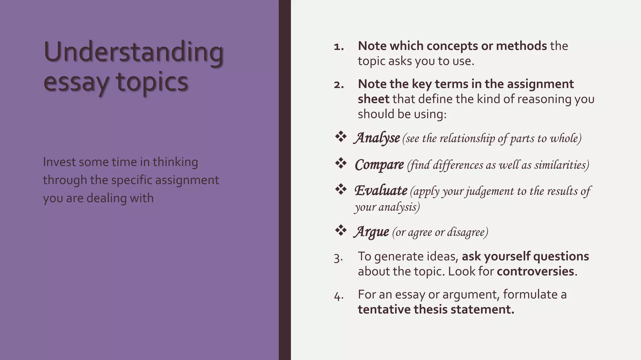 Understanding
essay topics
1. Note which concepts or methods the
topic asks you to use.
2. Note the key terms in the assignment
sheet that define the kind of reasoning you
should be using:
 Analyse (see the relationship of parts to whole)
 Compare (find differences as well as similarities)
 Evaluate (apply your judgement to the results of
your analysis)
 Argue (or agree or disagree)
3. To generate ideas, ask yourself questions
about the topic. Look for controversies.
4. For an essay or argument, formulate a
tentative thesis statement.
Invest some time in thinking
through the specific assignment
you are dealing with
 