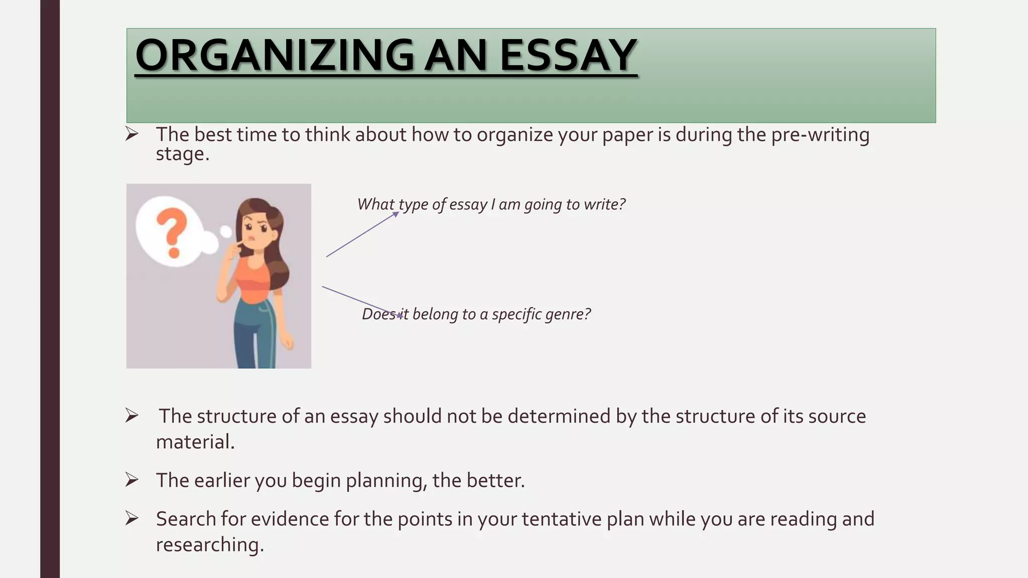 ORGANIZING AN ESSAY
 The best time to think about how to organize your paper is during the pre-writing
stage.
What type of essay I am going to write?
Does it belong to a specific genre?
 The structure of an essay should not be determined by the structure of its source
material.
 The earlier you begin planning, the better.
 Search for evidence for the points in your tentative plan while you are reading and
researching.
 