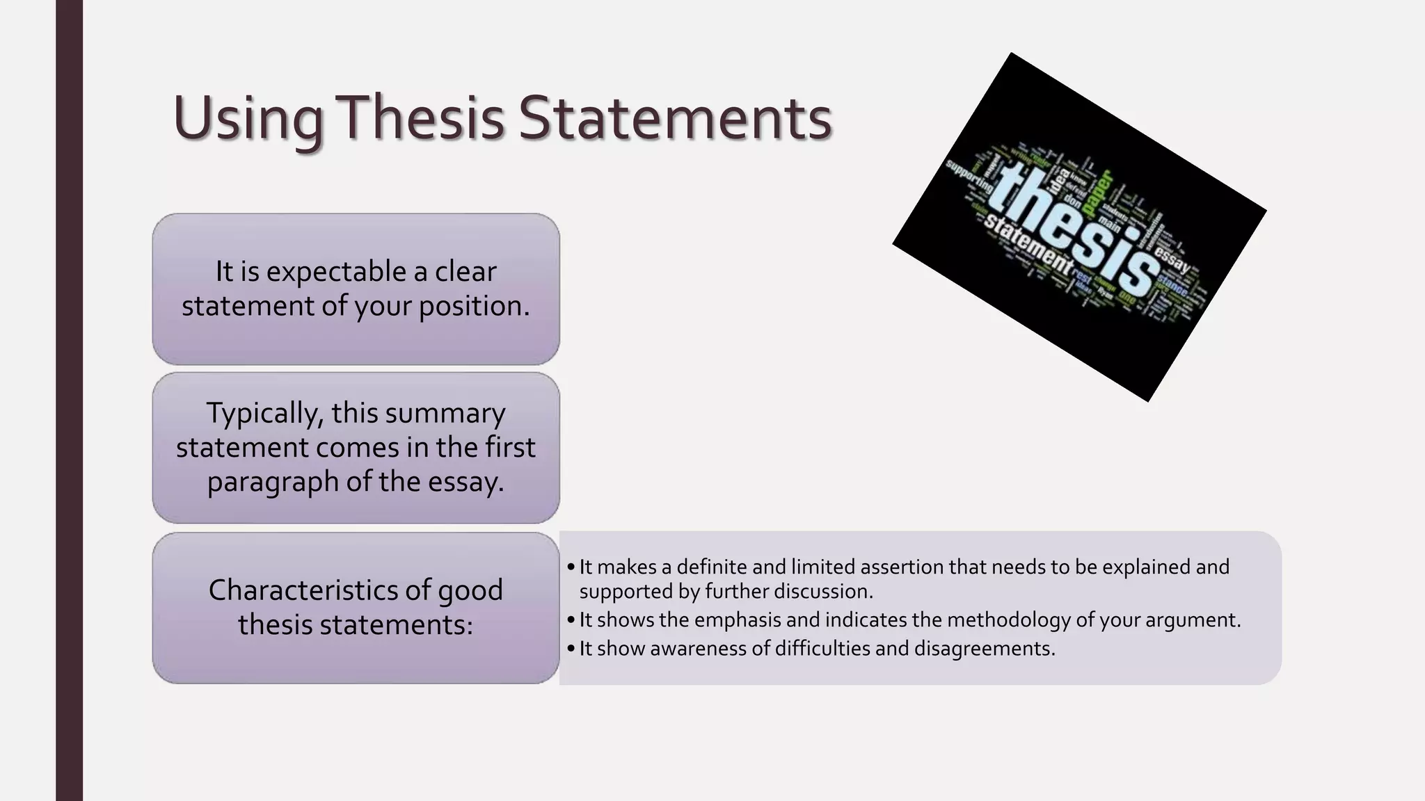 UsingThesis Statements
It is expectable a clear
statement of your position.
Typically, this summary
statement comes in the first
paragraph of the essay.
• It makes a definite and limited assertion that needs to be explained and
supported by further discussion.
• It shows the emphasis and indicates the methodology of your argument.
• It show awareness of difficulties and disagreements.
Characteristics of good
thesis statements:
 