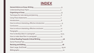 INDEX
General Advice on Essay-Writing __________________________________ 3
Understanding EssayTopics ______________________________________ 4
Organizing an Essay _____________________________________________ 5
Techniques for note-taking and planning ____________________________ 6
UsingThesis Statements _________________________________________ 7
Introductions ___________________________________________________ 8
How to write an interesting, effective introduction _____________________ 9
Conclusions ___________________________________________________ 10
How to write an interesting, effective conclusion _____________________ 11
Paragraphs ____________________________________________________ 12
How to develop ideas in a paragraph _______________________________ 13,14
How to make ideas flow in a paragraph _____________________________ 15
Critical ReadingTowards Critical Writing __________________________16
Some PracticalTips ___________________________________________17
Revising and Editing __________________________________________ 18
Start Large, End Small ________________________________________ 19,20
Bibliography __________________________________________________ 21
 