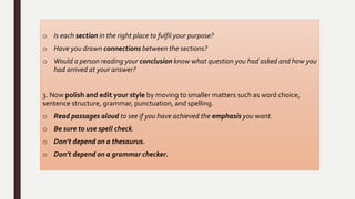 o Is each section in the right place to fulfil your purpose?
o Have you drawn connections between the sections?
o Would a person reading your conclusion know what question you had asked and how you
had arrived at your answer?
3. Now polish and edit your style by moving to smaller matters such as word choice,
sentence structure, grammar, punctuation, and spelling.
o Read passages aloud to see if you have achieved the emphasis you want.
o Be sure to use spell check.
o Don’t depend on a thesaurus.
o Don’t depend on a grammar checker.
 