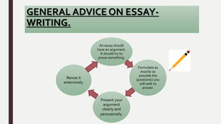 GENERAL ADVICE ON ESSAY-
WRITING.
An essay should
have an argument.
It should try to
prove something.
Formulate as
exactly as
possible the
question(s) you
will seek to
answer.
Present your
argument
clearly and
persuasively.
Revise it
extensively.
 