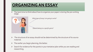 ORGANIZING AN ESSAY
 The best time to think about how to organize your paper is during the pre-writing
stage.
What type of essay I am going to write?
Does it belong to a specific genre?
 The structure of an essay should not be determined by the structure of its source
material.
 The earlier you begin planning, the better.
 Search for evidence for the points in your tentative plan while you are reading and
researching.
 