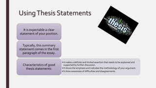 UsingThesis Statements
It is expectable a clear
statement of your position.
Typically, this summary
statement comes in the first
paragraph of the essay.
• It makes a definite and limited assertion that needs to be explained and
supported by further discussion.
• It shows the emphasis and indicates the methodology of your argument.
• It show awareness of difficulties and disagreements.
Characteristics of good
thesis statements:
 