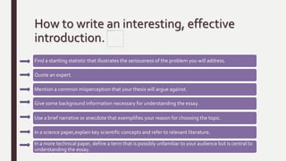 How to write an interesting, effective
introduction.
Find a startling statistic that illustrates the seriousness of the problem you will address.
Quote an expert.
Mention a common misperception that your thesis will argue against.
Give some background information necessary for understanding the essay.
Use a brief narrative or anecdote that exemplifies your reason for choosing the topic.
In a science paper,explain key scientific concepts and refer to relevant literature.
In a more technical paper, define a term that is possibly unfamiliar to your audience but is central to
understanding the essay.
 