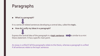 Paragraphs
■ What is a paragraph?
It is a series of related sentences developing a central idea, called the topic.
■ How do I unify my ideas in a paragraph?
Express the central idea of the paragraph in a topic sentence it is similar to a mini
thesis statement. It has a specific main point.
An essay is unified if all the paragraphs relate to the thesis, whereas a paragraph is unified
if all sentences relate to the topic sentence.
 