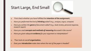 Start Large, End Small
1. First check whether you have fulfilled the intention of the assignment.
o Have you performed the kind of thinking asked? (e.g., analyse, argue, compare)
o Have you written the genre of document called? (e.g., book review, personal response,
research report)
o Have you used concepts and methods of reasoning discussed in the course?
o Have you given adequate evidence for your argument or interpretation?
2. Then look at overall organization.
o Does your introduction make clear where the rest of the paper is headed?
 