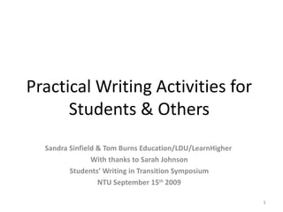 Practical Writing Activities for
      Students & Others
  Sandra Sinfield & Tom Burns Education/LDU/LearnHigher
                With thanks to Sarah Johnson
         Students’ Writing in Transition Symposium
                  NTU September 15th 2009

                                                          1
 