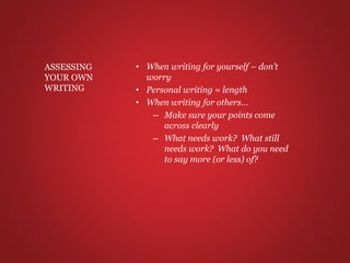 • When writing for yourself – don’t
worry
• Personal writing = length
• When writing for others…
– Make sure your points come
across clearly
– What needs work? What still
needs work? What do you need
to say more (or less) of?
ASSESSING
YOUR OWN
WRITING
 