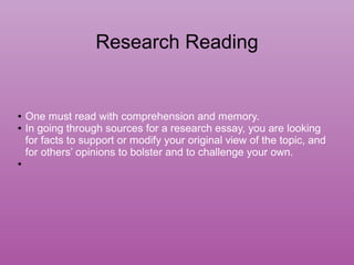 Research Reading
● One must read with comprehension and memory.
● In going through sources for a research essay, you are looking
for facts to support or modify your original view of the topic, and
for others’ opinions to bolster and to challenge your own.
●
 