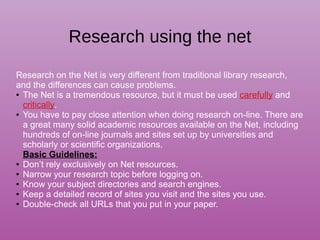 Research using the net
Research on the Net is very different from traditional library research,
and the differences can cause problems.
● The Net is a tremendous resource, but it must be used carefully and
critically.
● You have to pay close attention when doing research on-line. There are
a great many solid academic resources available on the Net, including
hundreds of on-line journals and sites set up by universities and
scholarly or scientific organizations.
Basic Guidelines:
● Don’t rely exclusively on Net resources.
● Narrow your research topic before logging on.
● Know your subject directories and search engines.
● Keep a detailed record of sites you visit and the sites you use.
● Double-check all URLs that you put in your paper.
 