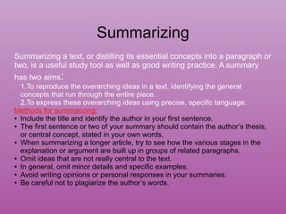 Summarizing
Summarizing a text, or distilling its essential concepts into a paragraph or
two, is a useful study tool as well as good writing practice. A summary
has two aims:
1.To reproduce the overarching ideas in a text, identifying the general
concepts that run through the entire piece.
2.To express these overarching ideas using precise, specific language.
Methods for summarizing:
● Include the title and identify the author in your first sentence.
● The first sentence or two of your summary should contain the author’s thesis,
or central concept, stated in your own words.
● When summarizing a longer article, try to see how the various stages in the
explanation or argument are built up in groups of related paragraphs.
● Omit ideas that are not really central to the text.
● In general, omit minor details and specific examples.
● Avoid writing opinions or personal responses in your summaries.
● Be careful not to plagiarize the author’s words.
 