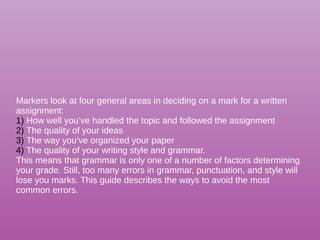 Markers look at four general areas in deciding on a mark for a written
assignment:
1) How well you’ve handled the topic and followed the assignment
2) The quality of your ideas
3) The way you’ve organized your paper
4) The quality of your writing style and grammar.
This means that grammar is only one of a number of factors determining
your grade. Still, too many errors in grammar, punctuation, and style will
lose you marks. This guide describes the ways to avoid the most
common errors.
 